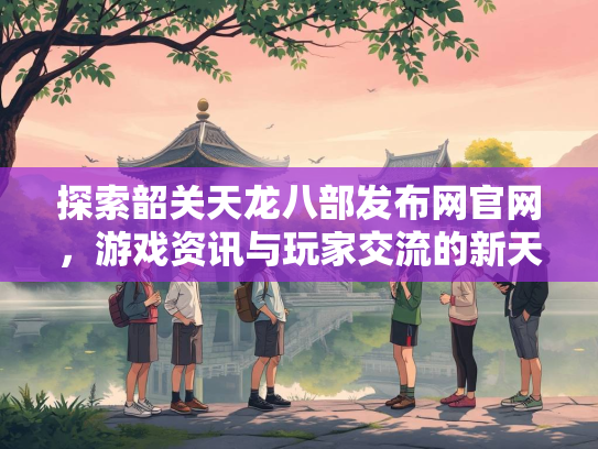 探索韶关天龙八部发布网官网，游戏资讯与玩家交流的新天地