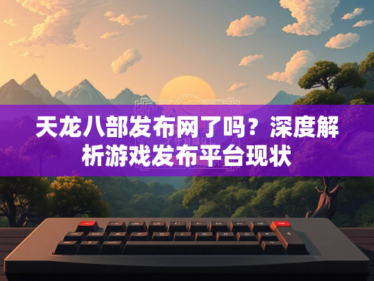 天龙八部发布网了吗？深度解析游戏发布平台现状  第1张