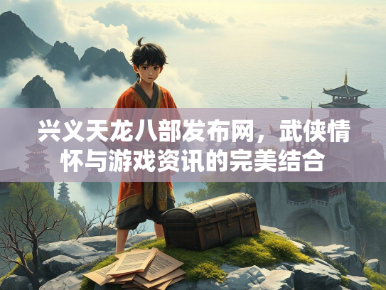 兴义天龙八部发布网，武侠情怀与游戏资讯的完美结合