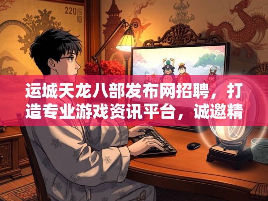 运城天龙八部发布网招聘，打造专业游戏资讯平台，诚邀精英加入
