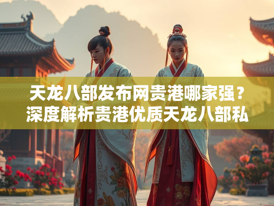 天龙八部发布网贵港哪家强？深度解析贵港优质天龙八部私服发布平台