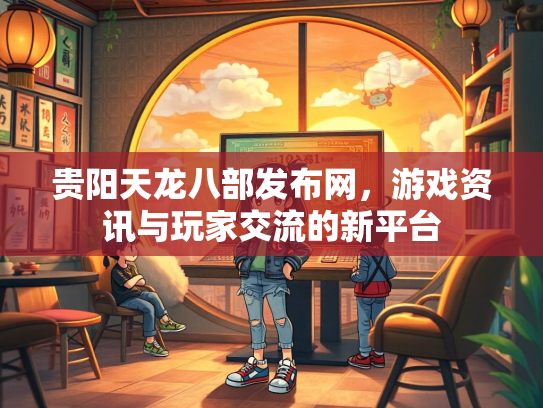 贵阳天龙八部发布网，游戏资讯与玩家交流的新平台