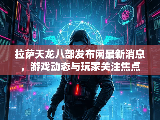 拉萨天龙八部发布网最新消息，游戏动态与玩家关注焦点