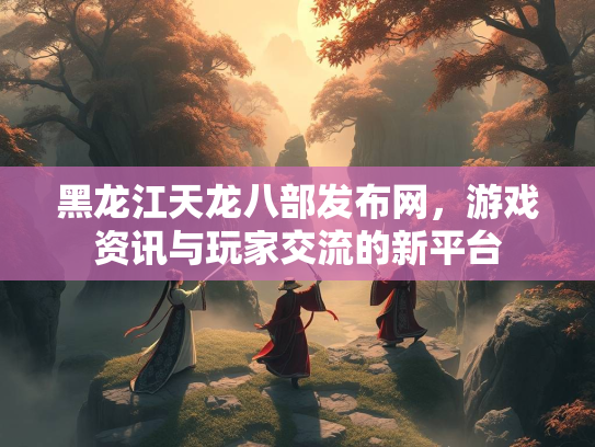 黑龙江天龙八部发布网，游戏资讯与玩家交流的新平台