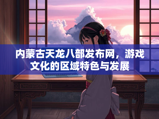 内蒙古天龙八部发布网，游戏文化的区域特色与发展