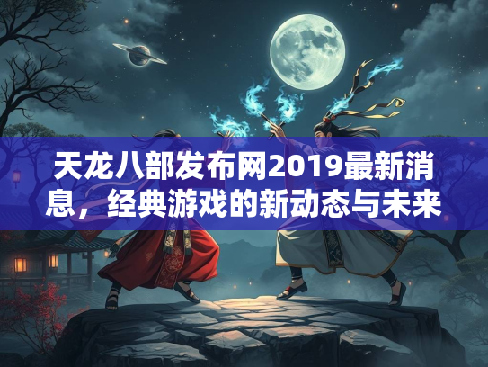 天龙八部发布网2019最新消息，经典游戏的新动态与未来展望