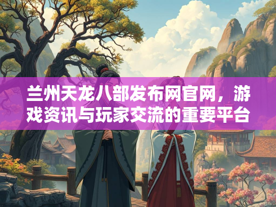 兰州天龙八部发布网官网，游戏资讯与玩家交流的重要平台