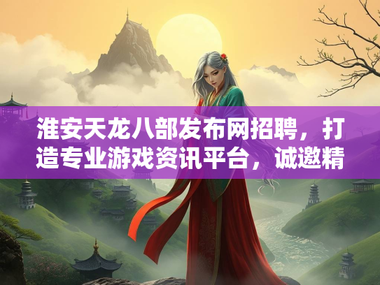淮安天龙八部发布网招聘，打造专业游戏资讯平台，诚邀精英加入