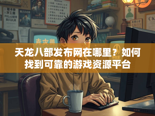 天龙八部发布网在哪里？如何找到可靠的游戏资源平台